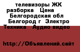 телевизоры ЖК разборка › Цена ­ 500 - Белгородская обл., Белгород г. Электро-Техника » Аудио-видео   